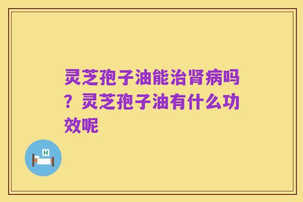 灵芝孢子油能治肾病吗?灵芝孢子油有什么功效呢