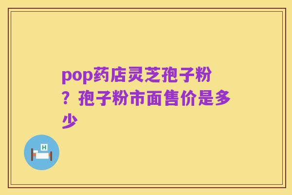 pop药店灵芝孢子粉?孢子粉市面售价是多少