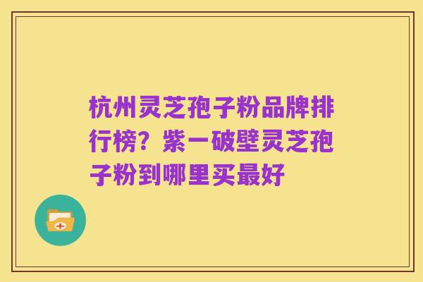 杭州灵芝孢子粉品牌排行榜？紫一破壁灵芝孢子粉到哪里买最好