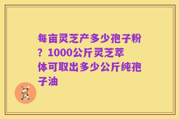 每亩灵芝产多少孢子粉？1000公斤灵芝萃体可取出多少公斤纯孢子油