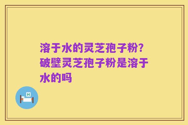 溶于水的灵芝孢子粉？破壁灵芝孢子粉是溶于水的吗