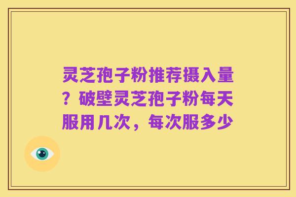 灵芝孢子粉推荐摄入量?破壁灵芝孢子粉每天服用几次,每次服多少