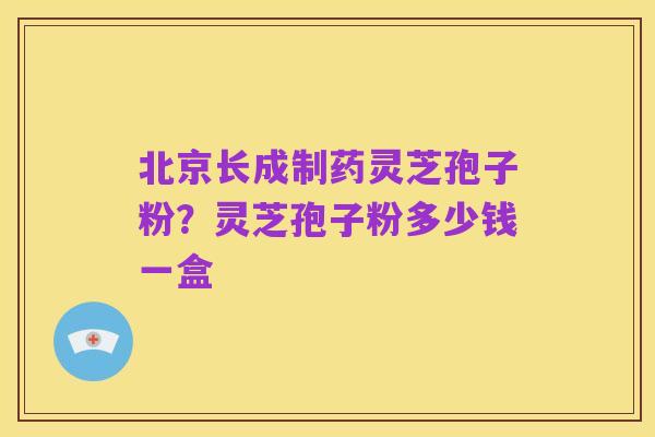 北京长成制药灵芝孢子粉？灵芝孢子粉多少钱一盒