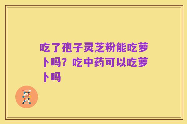 吃了孢子灵芝粉能吃萝卜吗?吃中药可以吃萝卜吗