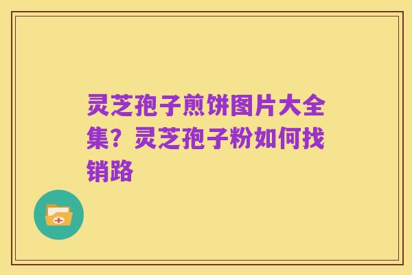 灵芝孢子煎饼图片大全集?灵芝孢子粉如何找销路