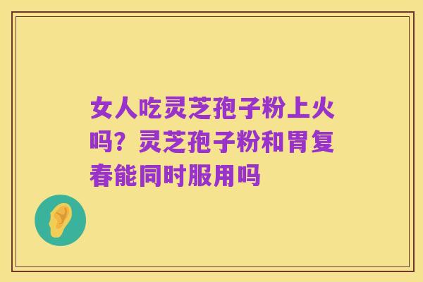 女人吃灵芝孢子粉上火吗？灵芝孢子粉和胃复春能同时服用吗