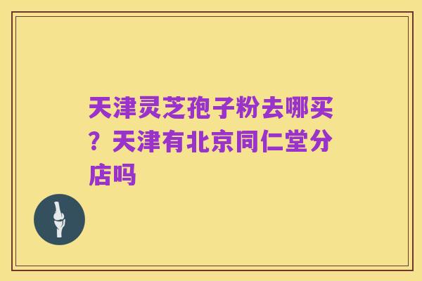 天津灵芝孢子粉去哪买?天津有北京同仁堂分店吗