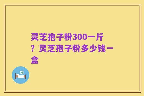 灵芝孢子粉300一斤?灵芝孢子粉多少钱一盒