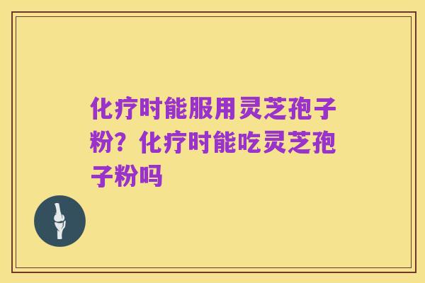 化疗时能服用灵芝孢子粉?化疗时能吃灵芝孢子粉吗