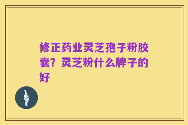 修正药业灵芝孢子粉胶囊？灵芝粉什么牌子的好