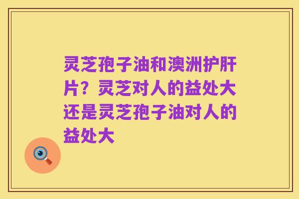 灵芝孢子油和澳洲护肝片？灵芝对人的益处大还是灵芝孢子油对人的益处大