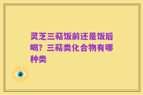 灵芝三萜饭前还是饭后喝?三萜类化合物有哪种类