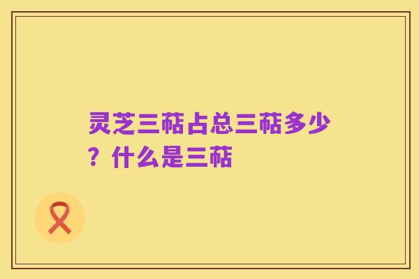 灵芝三萜占总三萜多少?什么是三萜