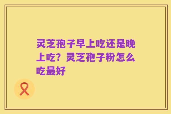 灵芝孢子早上吃还是晚上吃？灵芝孢子粉怎么吃最好
