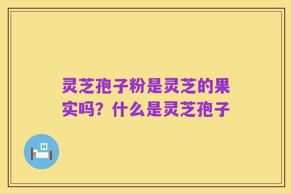 灵芝孢子粉是灵芝的果实吗?什么是灵芝孢子