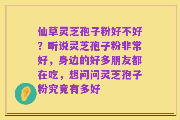 仙草灵芝孢子粉好不好?听说灵芝孢子粉非常好,身边的好多朋友都在吃,想问问灵芝孢子粉究竟有多好