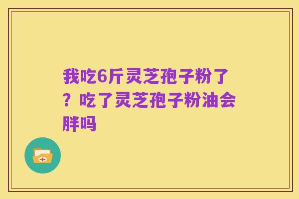 我吃6斤灵芝孢子粉了？吃了灵芝孢子粉油会胖吗