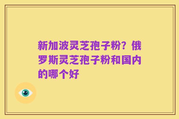 新加波灵芝孢子粉?俄罗斯灵芝孢子粉和国内的哪个好