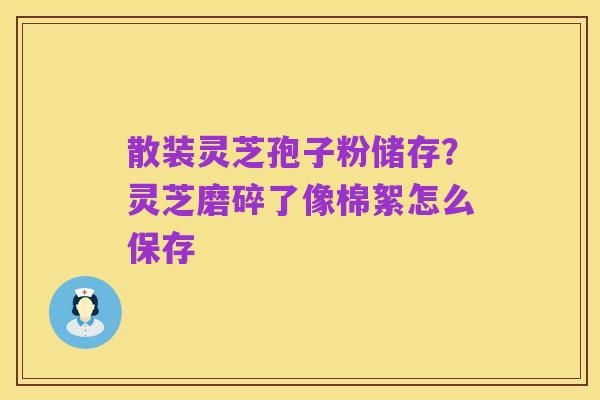 散装灵芝孢子粉储存?灵芝磨碎了像棉絮怎么保存