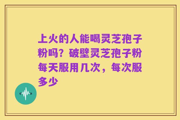 上火的人能喝灵芝孢子粉吗？破壁灵芝孢子粉每天服用几次，每次服多少