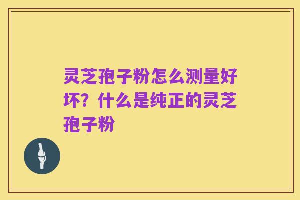 灵芝孢子粉怎么测量好坏?什么是纯正的灵芝孢子粉