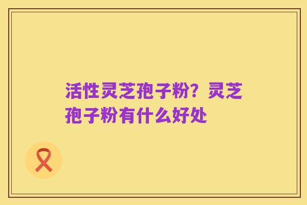 活性灵芝孢子粉？灵芝孢子粉有什么好处