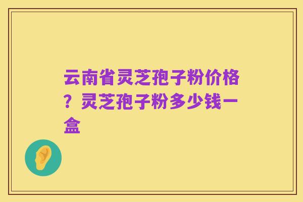 云南省灵芝孢子粉价格？灵芝孢子粉多少钱一盒