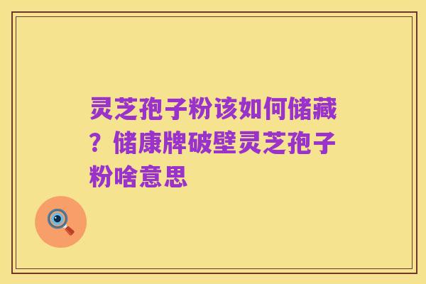 灵芝孢子粉该如何储藏?储康牌破壁灵芝孢子粉啥意思