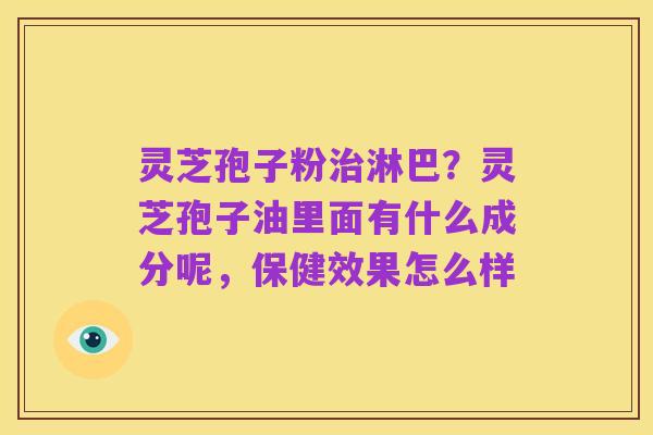 灵芝孢子粉治淋巴?灵芝孢子油里面有什么成分呢,保健效果怎么样