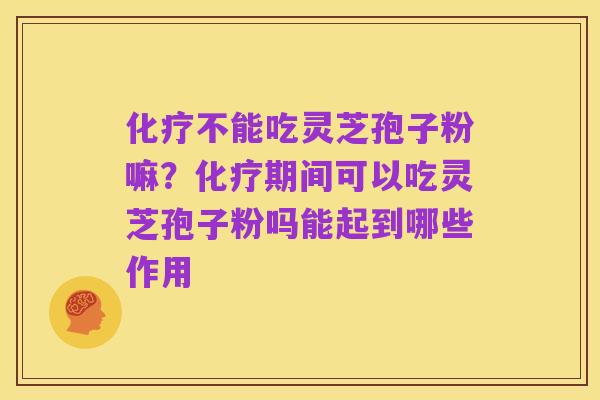 化疗不能吃灵芝孢子粉嘛?化疗期间可以吃灵芝孢子粉吗能起到哪些作用