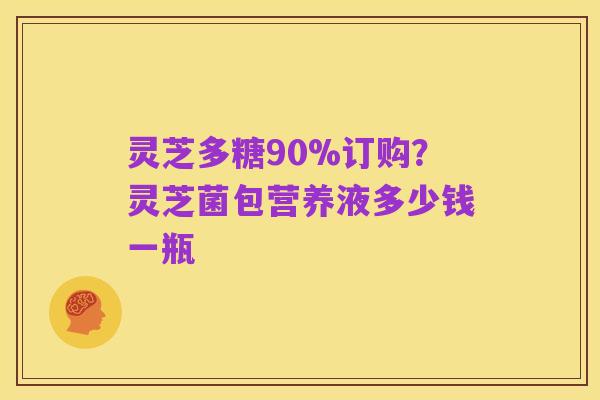 灵芝多糖90%订购?灵芝菌包营养液多少钱一瓶