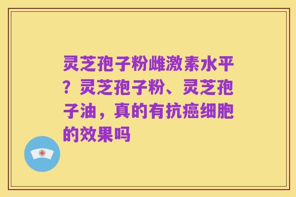灵芝孢子粉雌激素水平?灵芝孢子粉、灵芝孢子油,真的有抗癌细胞的效果吗