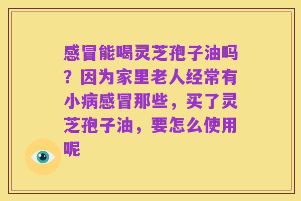 感冒能喝灵芝孢子油吗?因为家里老人经常有小病感冒那些,买了灵芝孢子油,要怎么使用呢