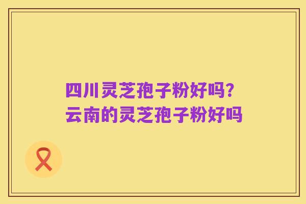四川灵芝孢子粉好吗？云南的灵芝孢子粉好吗