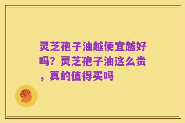 灵芝孢子油越便宜越好吗?灵芝孢子油这么贵,真的值得买吗