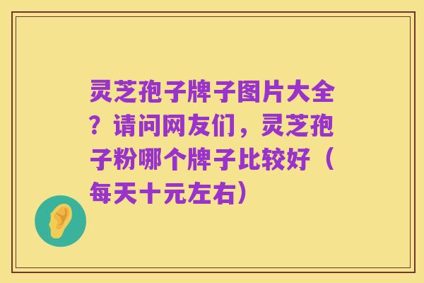 灵芝孢子牌子图片大全?请问网友们,灵芝孢子粉哪个牌子比较好(每天十元左右)