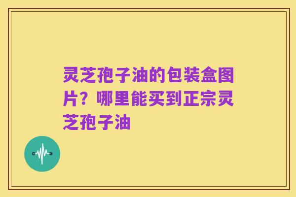 灵芝孢子油的包装盒图片？哪里能买到正宗灵芝孢子油