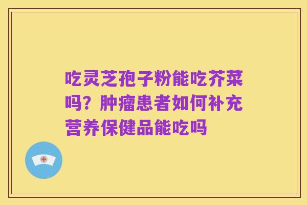 吃灵芝孢子粉能吃芥菜吗?肿瘤患者如何补充营养保健品能吃吗