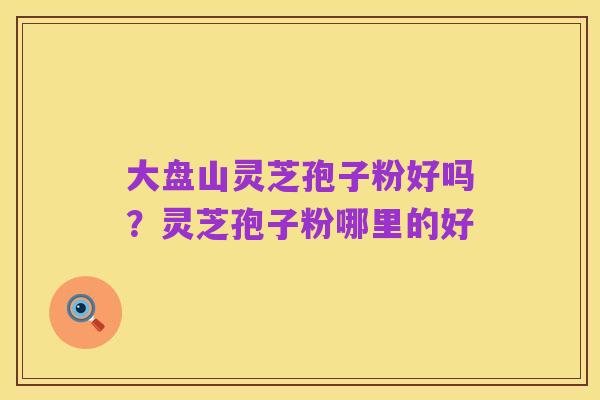 大盘山灵芝孢子粉好吗?灵芝孢子粉哪里的好