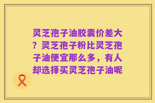 灵芝孢子油胶囊价差大？灵芝孢子粉比灵芝孢子油便宜那么多，有人却选择买灵芝孢子油呢