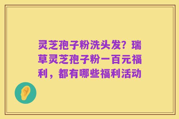 灵芝孢子粉洗头发?瑞草灵芝孢子粉一百元福利,都有哪些福利活动