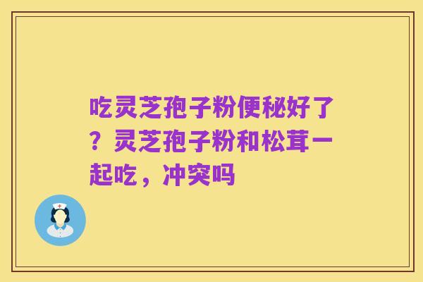 吃灵芝孢子粉便秘好了?灵芝孢子粉和松茸一起吃,冲突吗