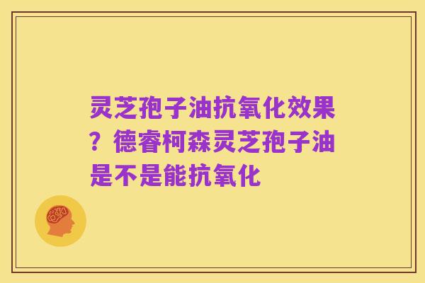 灵芝孢子油抗氧化效果？德睿柯森灵芝孢子油是不是能抗氧化
