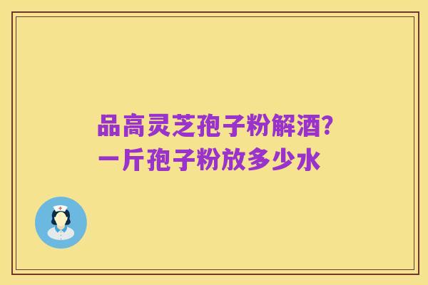 品高灵芝孢子粉解酒?一斤孢子粉放多少水