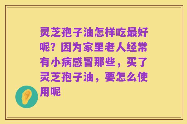 灵芝孢子油怎样吃最好呢?因为家里老人经常有小病感冒那些,买了灵芝孢子油,要怎么使用呢