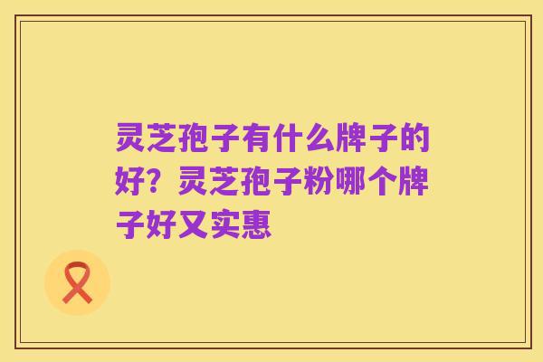 灵芝孢子有什么牌子的好?灵芝孢子粉哪个牌子好又实惠