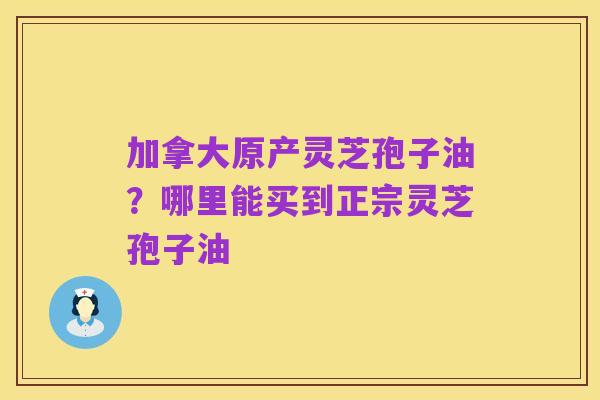 加拿大原产灵芝孢子油？哪里能买到正宗灵芝孢子油
