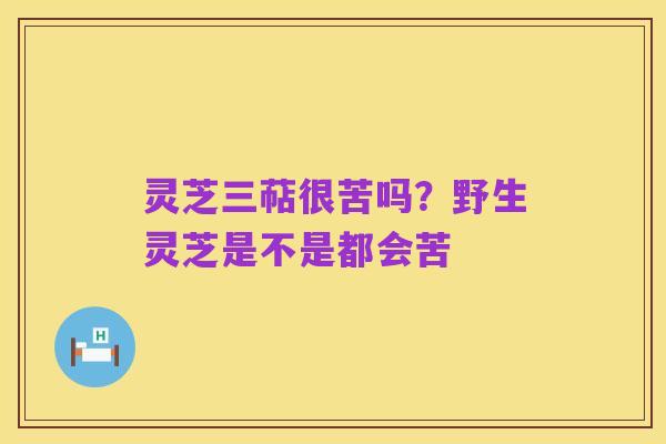 灵芝三萜很苦吗?野生灵芝是不是都会苦