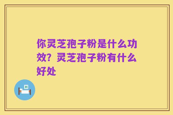 你灵芝孢子粉是什么功效？灵芝孢子粉有什么好处