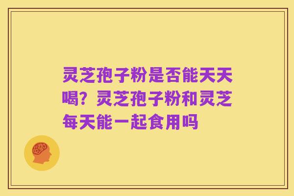 灵芝孢子粉是否能天天喝?灵芝孢子粉和灵芝每天能一起食用吗